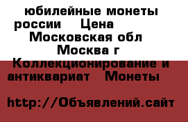 юбилейные монеты россии  › Цена ­ 15 000 - Московская обл., Москва г. Коллекционирование и антиквариат » Монеты   